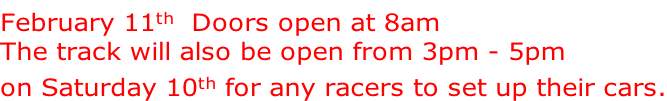 February 11th  Doors open at 8am The track will also be open from 3pm - 5pm on Saturday 10th for any racers to set up their cars.